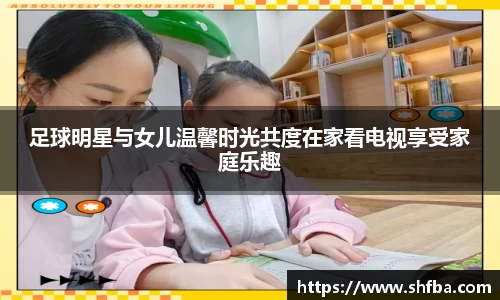 足球明星与女儿温馨时光共度在家看电视享受家庭乐趣