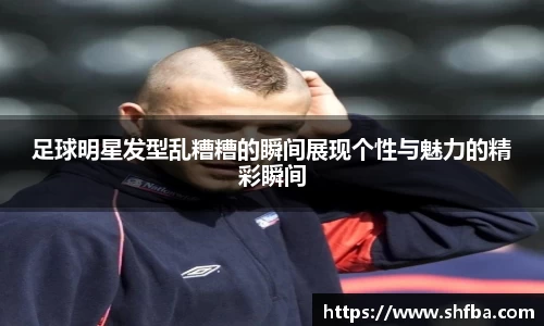 足球明星发型乱糟糟的瞬间展现个性与魅力的精彩瞬间
